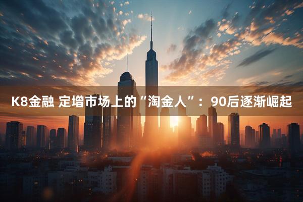 K8金融 定增市场上的“淘金人”：90后逐渐崛起