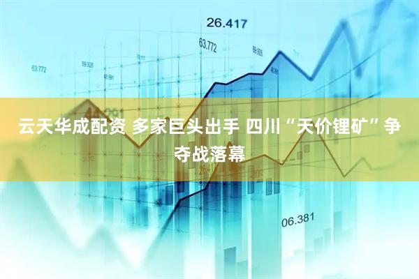云天华成配资 多家巨头出手 四川“天价锂矿”争夺战落幕