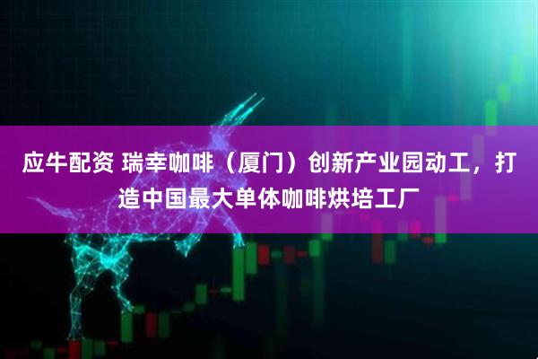 应牛配资 瑞幸咖啡（厦门）创新产业园动工，打造中国最大单体咖啡烘培工厂