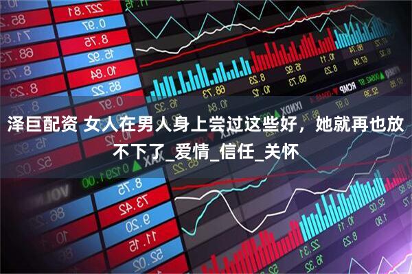 泽巨配资 女人在男人身上尝过这些好，她就再也放不下了_爱情_信任_关怀