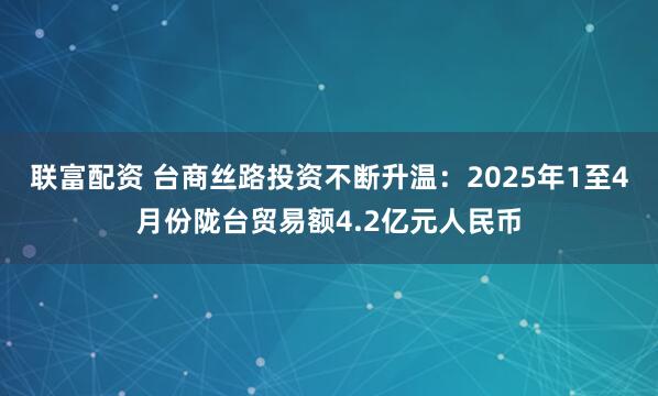 联富配资 台商丝路投资不断升温：2025年1至4月份陇台贸易额4.2亿元人民币