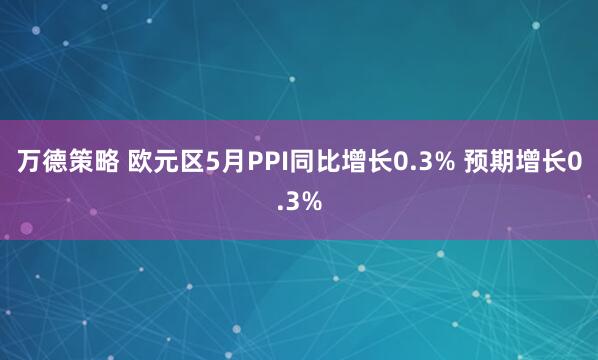 万德策略 欧元区5月PPI同比增长0.3% 预期增长0.3%