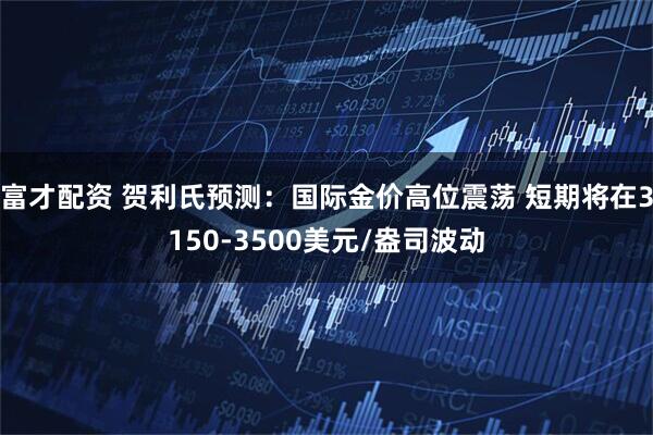 富才配资 贺利氏预测：国际金价高位震荡 短期将在3150-3500美元/盎司波动