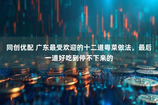 同创优配 广东最受欢迎的十二道粤菜做法，最后一道好吃到停不下来的