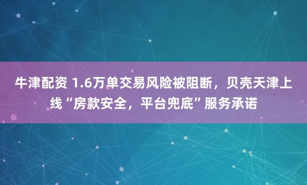 牛津配资 1.6万单交易风险被阻断，贝壳天津上线“房款安全，平台兜底”服务承诺