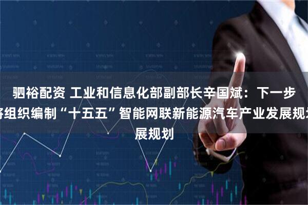 驷裕配资 工业和信息化部副部长辛国斌：下一步将组织编制“十五五”智能网联新能源汽车产业发展规划