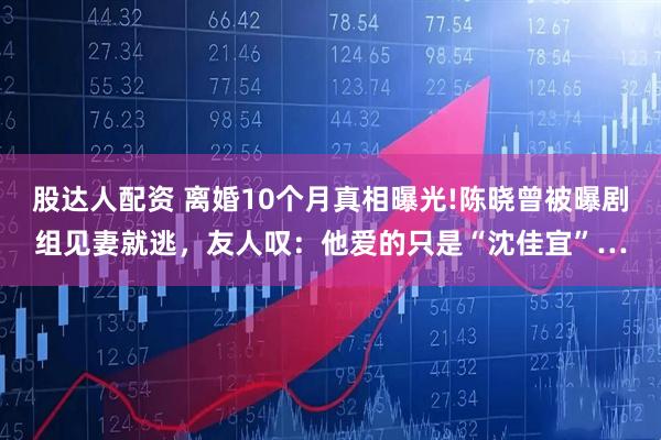 股达人配资 离婚10个月真相曝光!陈晓曾被曝剧组见妻就逃，友人叹：他爱的只是“沈佳宜”…