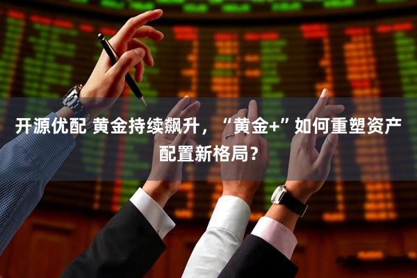 开源优配 黄金持续飙升，“黄金+”如何重塑资产配置新格局？