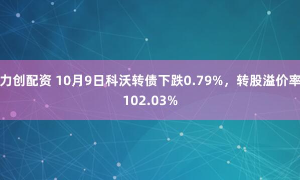 力创配资 10月9日科沃转债下跌0.79%，转股溢价率102.03%