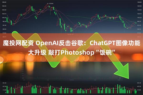 魔投网配资 OpenAI反击谷歌：ChatGPT图像功能大升级 敲打Photoshop“饭碗”